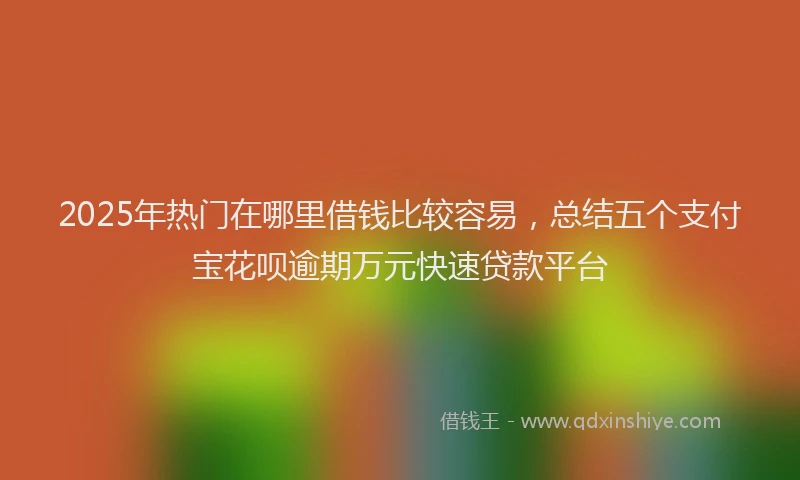 2025年热门在哪里借钱比较容易，总结五个支付宝花呗逾期万元快速贷款平台