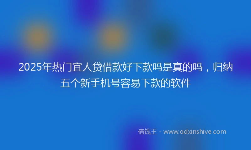 2025年热门宜人贷借款好下款吗是真的吗，归纳五个新手机号容易下款的软件