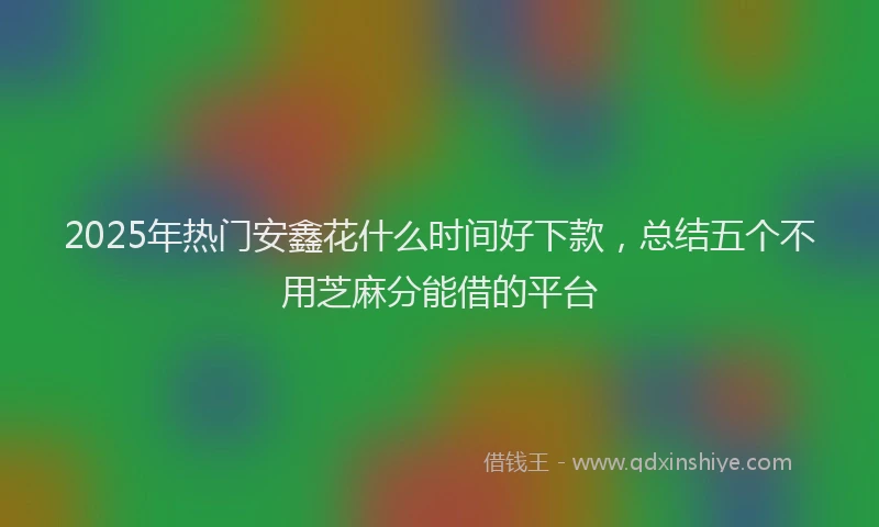2025年热门安鑫花什么时间好下款，总结五个不用芝麻分能借的平台