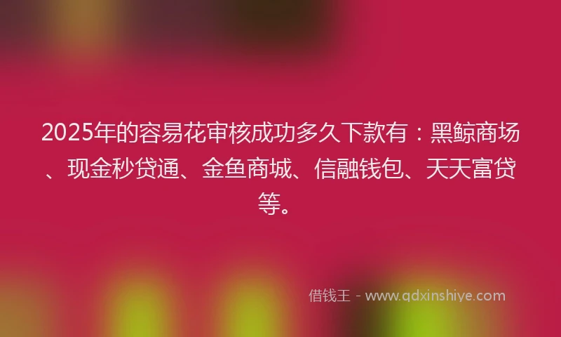 2025年的容易花审核成功多久下款有：黑鲸商场、现金秒贷通、金鱼商城、信融钱包、天天富贷等。