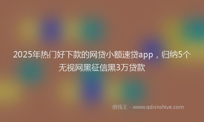 2025年热门好下款的网贷小额速贷app，归纳5个无视网黑征信黑3万贷款