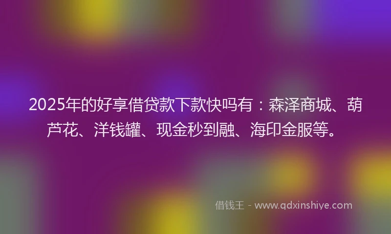2025年的好享借贷款下款快吗有：森泽商城、葫芦花、洋钱罐、现金秒到融、海印金服等。