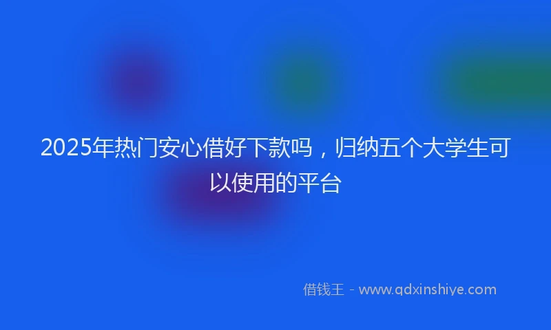 2025年热门安心借好下款吗，归纳五个大学生可以使用的平台