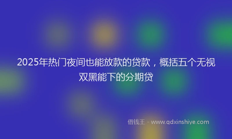 2025年热门夜间也能放款的贷款，概括五个无视双黑能下的分期贷