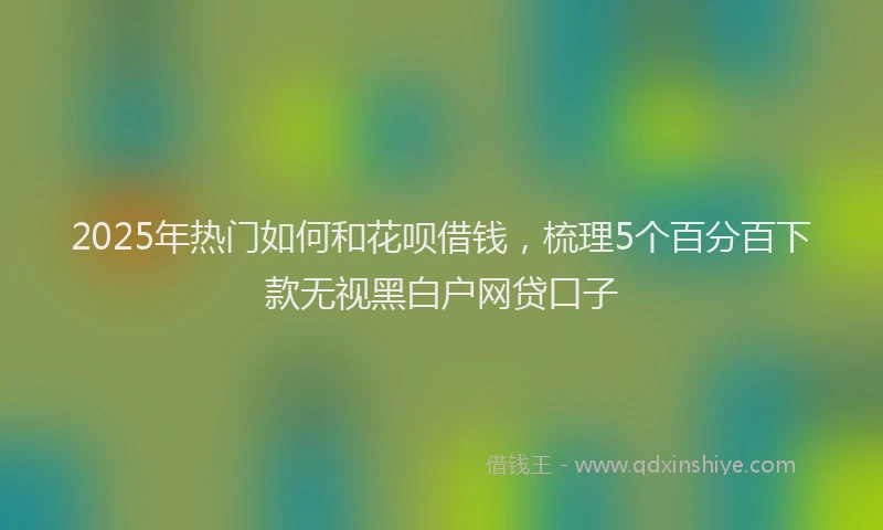 2025年热门如何和花呗借钱，梳理5个百分百下款无视黑白户网贷口子