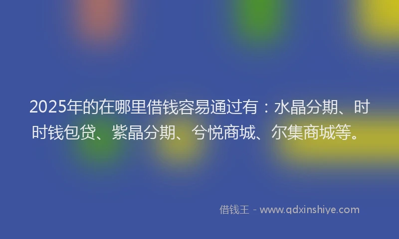 2025年的在哪里借钱容易通过有：水晶分期、时时钱包贷、紫晶分期、兮悦商城、尔集商城等。