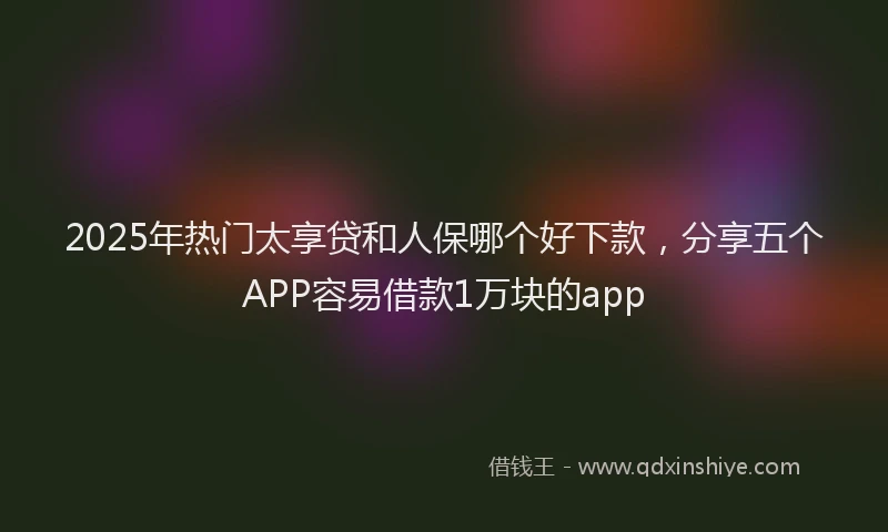 2025年热门太享贷和人保哪个好下款，分享五个APP容易借款1万块的app