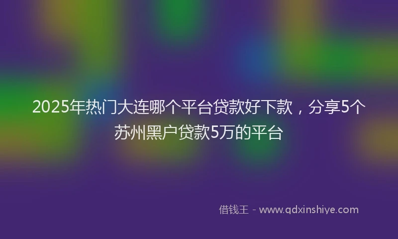 2025年热门大连哪个平台贷款好下款，分享5个苏州黑户贷款5万的平台