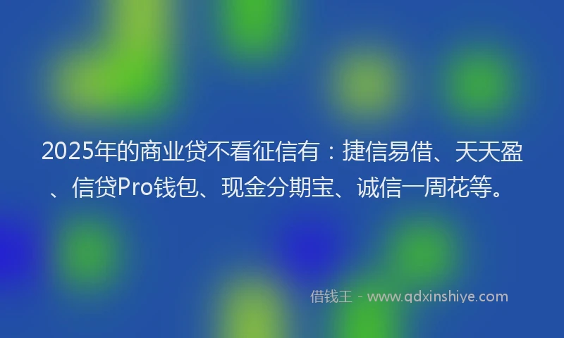 2025年的商业贷不看征信有：捷信易借、天天盈、信贷Pro钱包、现金分期宝、诚信一周花等。