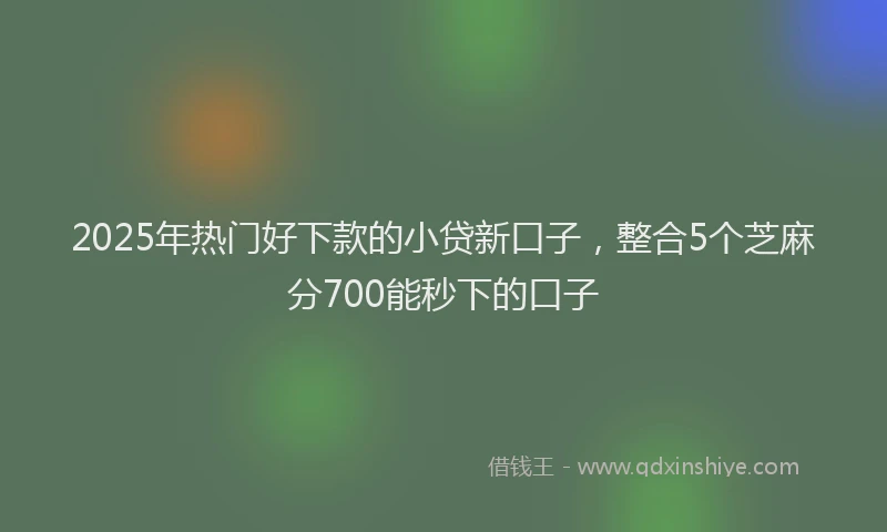 2025年热门好下款的小贷新口子，整合5个芝麻分700能秒下的口子