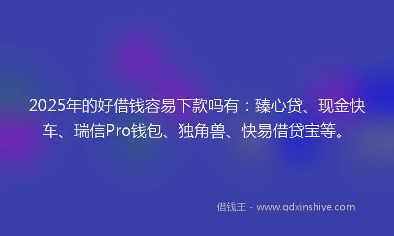2025年的好借钱容易下款吗有：臻心贷、现金快车、瑞信Pro钱包、独角兽、快易借贷宝等。
