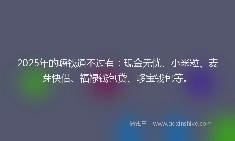 2025年的嗨钱通不过有：现金无忧、小米粒、麦芽快借、福禄钱包贷、哆宝钱包等。
