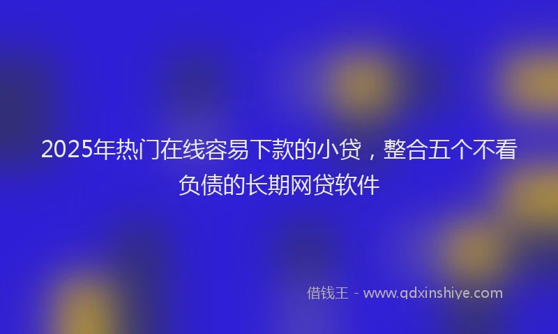 2025年热门在线容易下款的小贷，整合五个不看负债的长期网贷软件