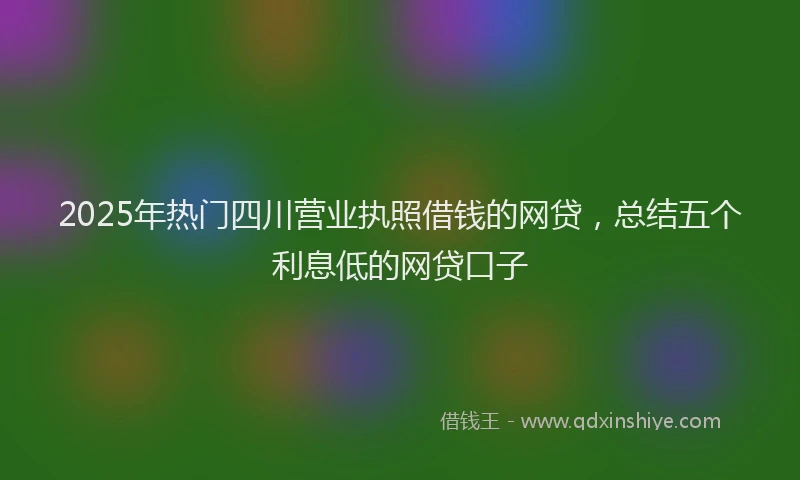 2025年热门四川营业执照借钱的网贷，总结五个利息低的网贷口子