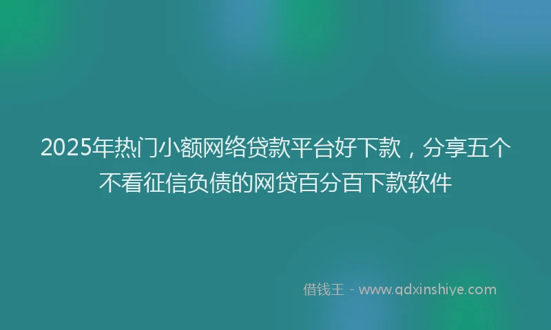 2025年热门小额网络贷款平台好下款，分享五个不看征信负债的网贷百分百下款软件