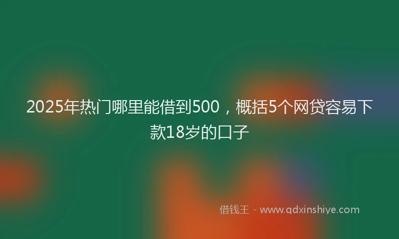 2025年热门哪里能借到500，概括5个网贷容易下款18岁的口子