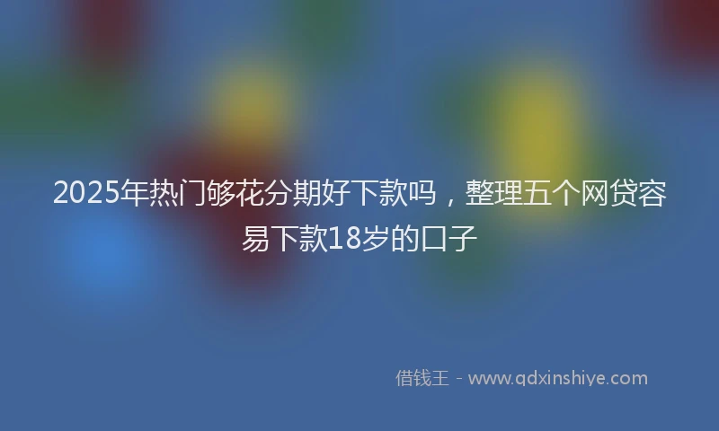 2025年热门够花分期好下款吗，整理五个网贷容易下款18岁的口子