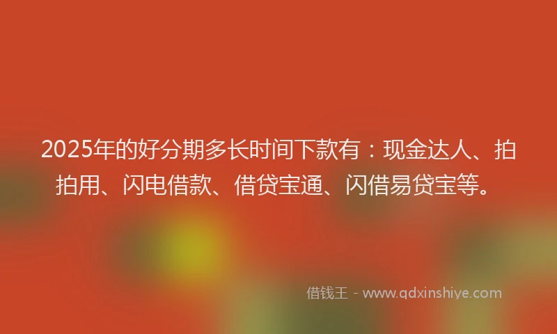 2025年的好分期多长时间下款有：现金达人、拍拍用、闪电借款、借贷宝通、闪借易贷宝等。