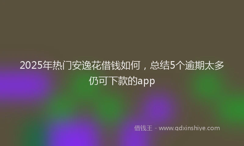 2025年热门安逸花借钱如何，总结5个逾期太多仍可下款的app