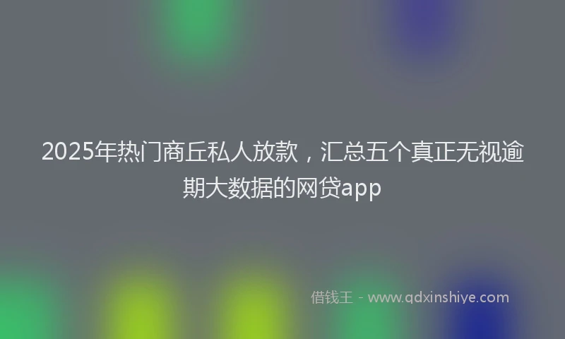 2025年热门商丘私人放款，汇总五个真正无视逾期大数据的网贷app