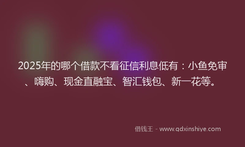 2025年的哪个借款不看征信利息低有：小鱼免审、嗨购、现金直融宝、智汇钱包、新一花等。