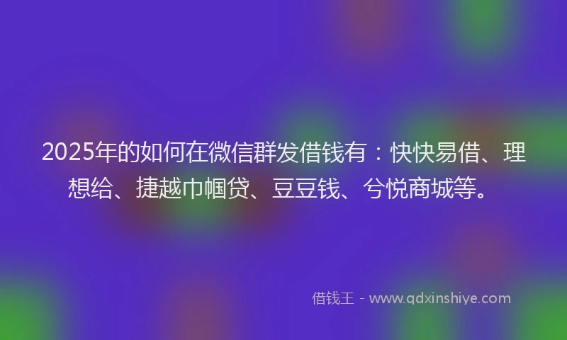 2025年的如何在微信群发借钱有：快快易借、理想给、捷越巾帼贷、豆豆钱、兮悦商城等。