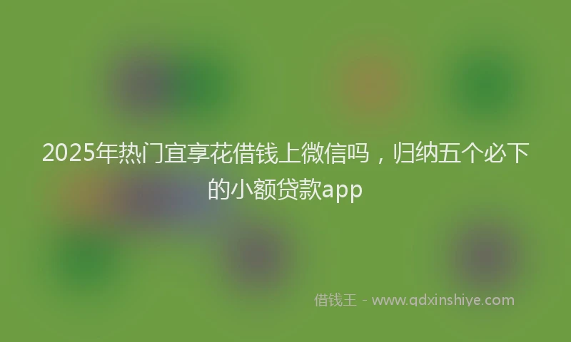 2025年热门宜享花借钱上微信吗，归纳五个必下的小额贷款app