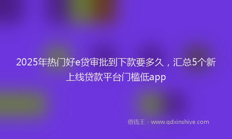 2025年热门好e贷审批到下款要多久，汇总5个新上线贷款平台门槛低app
