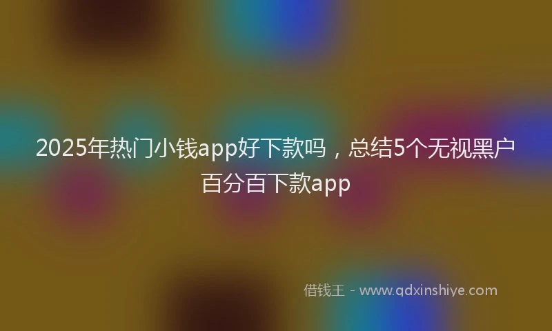 2025年热门小钱app好下款吗，总结5个无视黑户百分百下款app