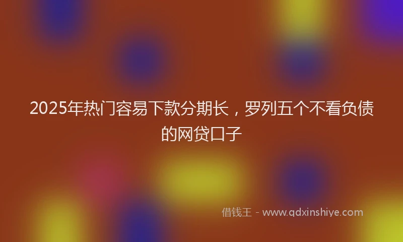 2025年热门容易下款分期长,罗列五个不看负债的网贷口子