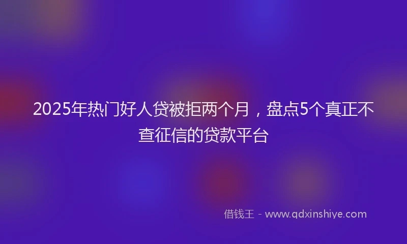 2025年热门好人贷被拒两个月，盘点5个真正不查征信的贷款平台