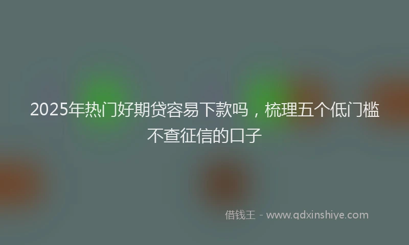 2025年热门好期贷容易下款吗，梳理五个低门槛不查征信的口子