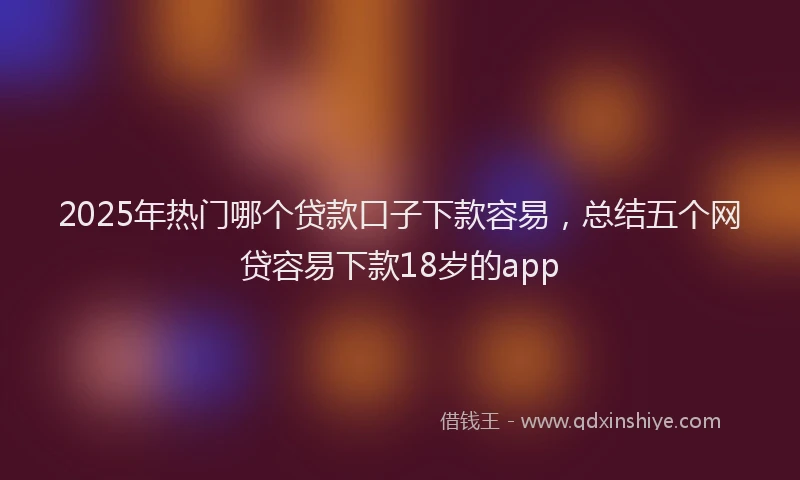 2025年热门哪个贷款口子下款容易，总结五个网贷容易下款18岁的app