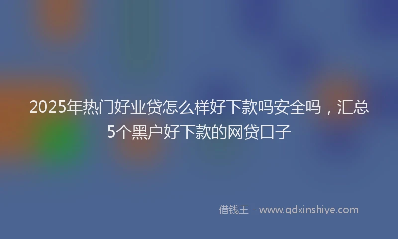 2025年热门好业贷怎么样好下款吗安全吗，汇总5个黑户好下款的网贷口子