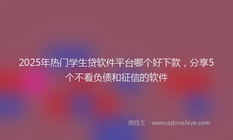 2025年热门学生贷软件平台哪个好下款，分享5个不看负债和征信的软件