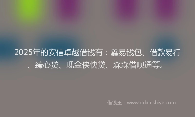 2025年的安信卓越借钱有：鑫易钱包、借款易行、臻心贷、现金侠快贷、森森借呗通等。