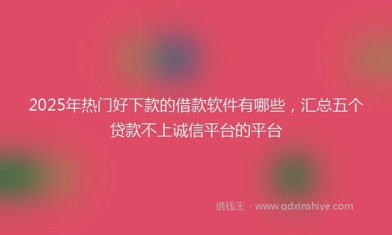 2025年热门好下款的借款软件有哪些，汇总五个贷款不上诚信平台的平台