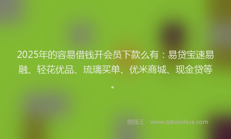 2025年的容易借钱开会员下款么有：易贷宝速易融、轻花优品、琉璃买单、优米商城、现金贷等。