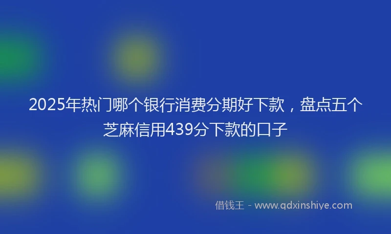 2025年热门哪个银行消费分期好下款，盘点五个芝麻信用439分下款的口子