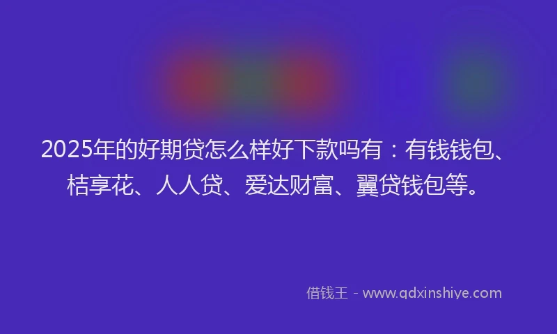 2025年的好期贷怎么样好下款吗有：有钱钱包、桔享花、人人贷、爱达财富、翼贷钱包等。