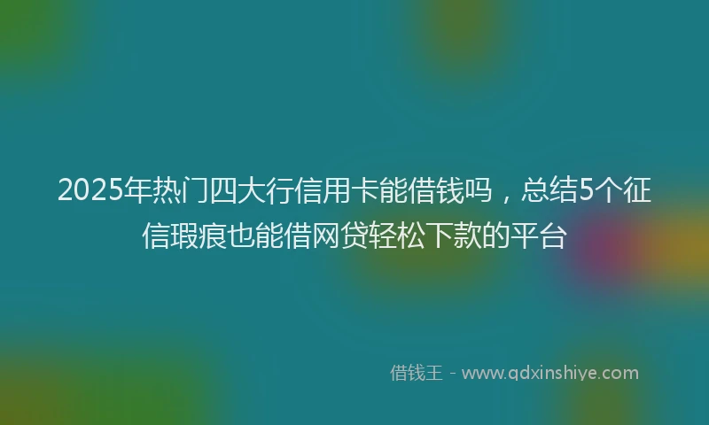 2025年热门四大行信用卡能借钱吗，总结5个征信瑕疵也能借网贷轻松下款的平台