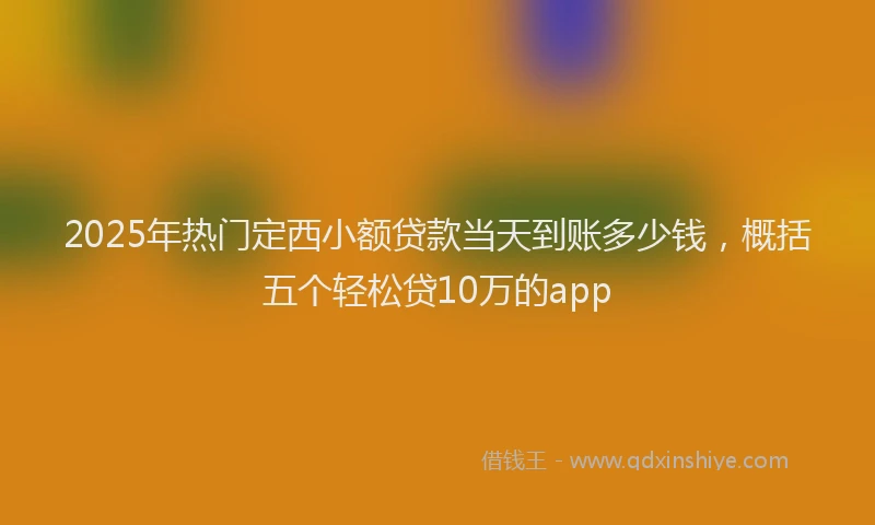 2025年热门定西小额贷款当天到账多少钱，概括五个轻松贷10万的app