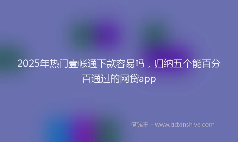 2025年热门壹帐通下款容易吗，归纳五个能百分百通过的网贷app