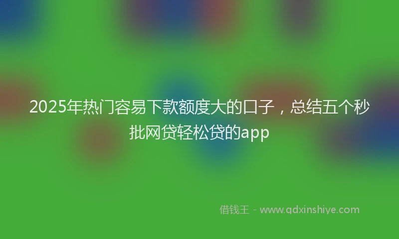 2025年热门容易下款额度大的口子，总结五个秒批网贷轻松贷的app
