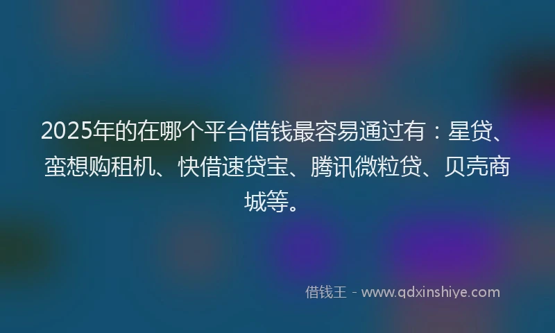 2025年的在哪个平台借钱最容易通过有：星贷、蛮想购租机、快借速贷宝、腾讯微粒贷、贝壳商城等。