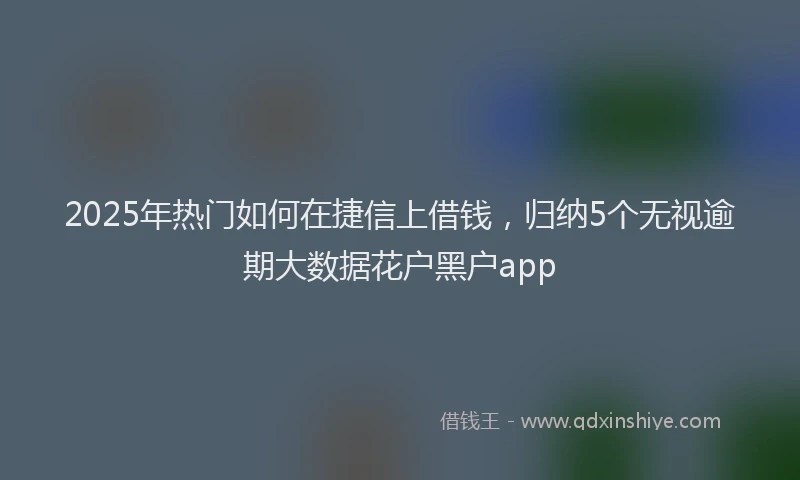 2025年热门如何在捷信上借钱，归纳5个无视逾期大数据花户黑户app