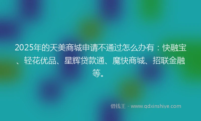 2025年的天美商城申请不通过怎么办有：快融宝、轻花优品、星辉贷款通、魔快商城、招联金融等。