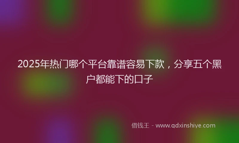 2025年热门哪个平台靠谱容易下款，分享五个黑户都能下的口子