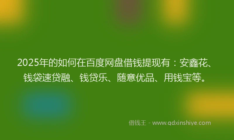 2025年的如何在百度网盘借钱提现有：安鑫花、钱袋速贷融、钱贷乐、随意优品、用钱宝等。