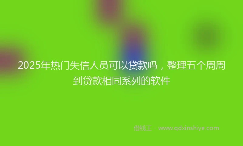 2025年热门失信人员可以贷款吗，整理五个周周到贷款相同系列的软件